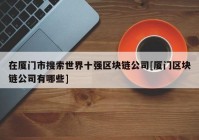 在厦门市搜索世界十强区块链公司[厦门区块链公司有哪些]