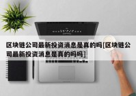 区块链公司最新投资消息是真的吗[区块链公司最新投资消息是真的吗吗]