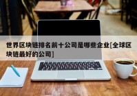 世界区块链排名前十公司是哪些企业[全球区块链最好的公司]